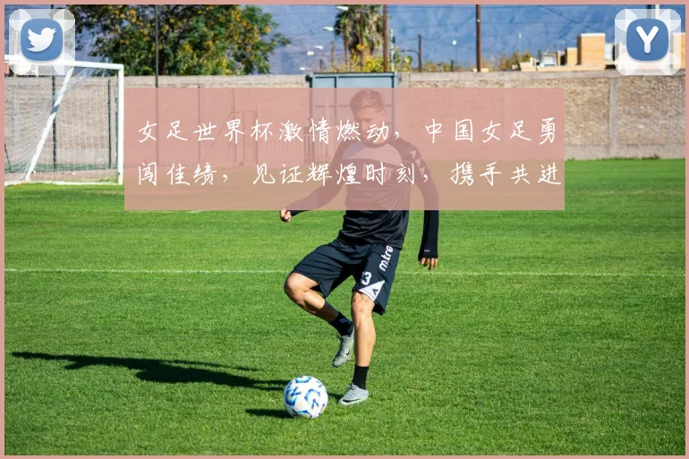 女足世界杯激情燃动，中国女足勇闯佳绩，见证辉煌时刻，携手共进