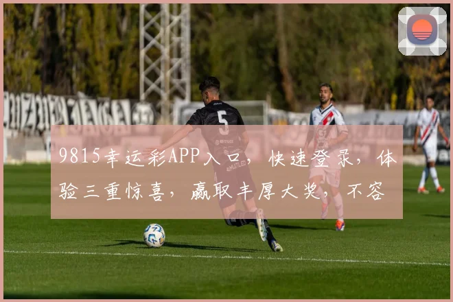 9815幸运彩APP入口，快速登录，体验三重惊喜，赢取丰厚大奖，不容错过